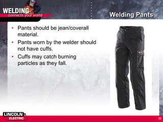 Welding Pants
• Pants should be jean/coverall
material.
• Pants worn by the welder should
not have cuffs.
• Cuffs may catch burning
particles as they fall.
33
 