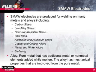 SMAW Electrodes
• SMAW electrodes are produced for welding on many
metals and alloys including:
– Carbon Steels
– Low-Alloy Steels
– Corrosion-Resistant Steels
– Cast Irons
– Aluminum and Aluminum alloys
– Copper and Copper Alloys
– Nickel and Nickel Alloys
– Surfacing
• Alloy: Pure metal that has additional metal or nonmetal
elements added while molten. The alloy has mechanical
properties that are improved from the pure metal.
37
 