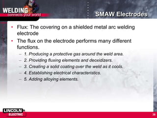 SMAW Electrodes
• Flux: The covering on a shielded metal arc welding
electrode
• The flux on the electrode performs many different
functions.
– 1. Producing a protective gas around the weld area.
– 2. Providing fluxing elements and deoxidizers.
– 3. Creating a solid coating over the weld as it cools.
– 4. Establishing electrical characteristics.
– 5. Adding alloying elements.
38
 