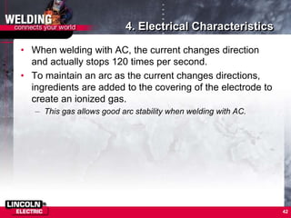 4. Electrical Characteristics
• When welding with AC, the current changes direction
and actually stops 120 times per second.
• To maintain an arc as the current changes directions,
ingredients are added to the covering of the electrode to
create an ionized gas.
– This gas allows good arc stability when welding with AC.
42
 