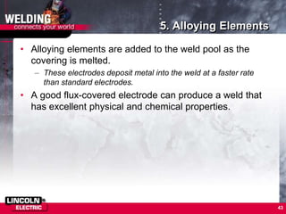 5. Alloying Elements
• Alloying elements are added to the weld pool as the
covering is melted.
– These electrodes deposit metal into the weld at a faster rate
than standard electrodes.
• A good flux-covered electrode can produce a weld that
has excellent physical and chemical properties.
43
 