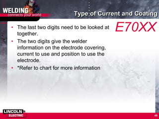 Type of Current and Coating
• The last two digits need to be looked at
together.
• The two digits give the welder
information on the electrode covering,
current to use and position to use the
electrode.
• *Refer to chart for more information
49
E70XX
 