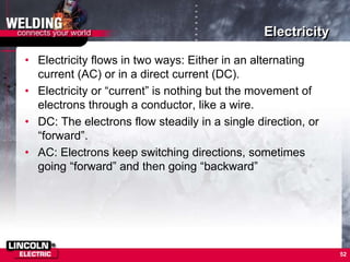 Electricity
• Electricity flows in two ways: Either in an alternating
current (AC) or in a direct current (DC).
• Electricity or “current” is nothing but the movement of
electrons through a conductor, like a wire.
• DC: The electrons flow steadily in a single direction, or
“forward”.
• AC: Electrons keep switching directions, sometimes
going “forward” and then going “backward”
52
 