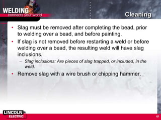 Cleaning
• Slag must be removed after completing the bead, prior
to welding over a bead, and before painting.
• If slag is not removed before restarting a weld or before
welding over a bead, the resulting weld will have slag
inclusions.
– Slag inclusions: Are pieces of slag trapped, or included, in the
weld.
• Remove slag with a wire brush or chipping hammer.
61
 
