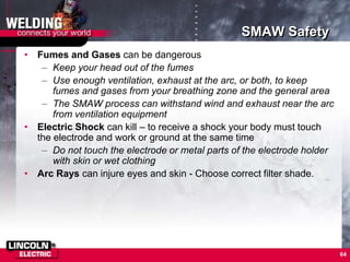 64
SMAW Safety
• Fumes and Gases can be dangerous
– Keep your head out of the fumes
– Use enough ventilation, exhaust at the arc, or both, to keep
fumes and gases from your breathing zone and the general area
– The SMAW process can withstand wind and exhaust near the arc
from ventilation equipment
• Electric Shock can kill – to receive a shock your body must touch
the electrode and work or ground at the same time
– Do not touch the electrode or metal parts of the electrode holder
with skin or wet clothing
• Arc Rays can injure eyes and skin - Choose correct filter shade.
 