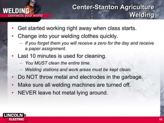 Center-Stanton Agriculture
Welding
• Get started working right away when class starts.
• Change into your welding clothes quickly.
– If you forget them you will receive a zero for the day and receive
a paper assignment.
• Last 10 minutes is used for cleaning.
– You MUST clean the entire time.
– Welding stations and work areas must be kept clean.
• Do NOT throw metal and electrodes in the garbage.
• Make sure all welding machines are turned off.
• NEVER leave hot metal lying around.
65
 