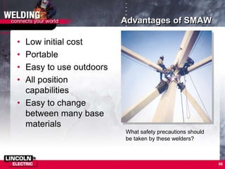 66
Advantages of SMAW
• Low initial cost
• Portable
• Easy to use outdoors
• All position
capabilities
• Easy to change
between many base
materials
What safety precautions should
be taken by these welders?
 