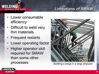 67
Limitations of SMAW
• Lower consumable
efficiency
• Difficult to weld very
thin materials
• Frequent restarts
• Lower operating factor
• Higher operator skill
required for SMAW
than some other
processes Building a barge in a large shipyard
 