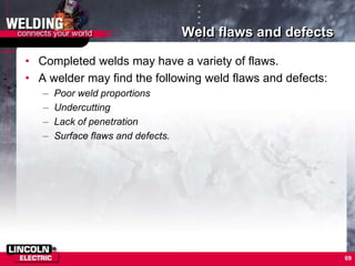 Weld flaws and defects
• Completed welds may have a variety of flaws.
• A welder may find the following weld flaws and defects:
– Poor weld proportions
– Undercutting
– Lack of penetration
– Surface flaws and defects.
69
 