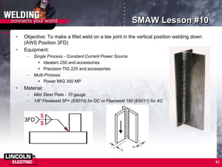 81
SMAW Lesson #10
• Objective: To make a fillet weld on a tee joint in the vertical position welding down
(AWS Position 3FD)
• Equipment:
– Single Process - Constant Current Power Source
 Idealarc 250 and accessories
 Precision TIG 225 and accessories
– Multi-Process
 Power MIG 350 MP
• Material:
– Mild Steel Plate - 10 gauge
– 1/8” Fleetweld 5P+ (E6010) for DC or Fleetweld 180 (E6011) for AC
3FD
 