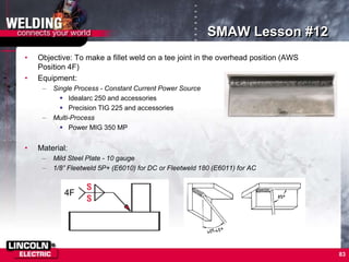 83
SMAW Lesson #12
• Objective: To make a fillet weld on a tee joint in the overhead position (AWS
Position 4F)
• Equipment:
– Single Process - Constant Current Power Source
 Idealarc 250 and accessories
 Precision TIG 225 and accessories
– Multi-Process
 Power MIG 350 MP
• Material:
– Mild Steel Plate - 10 gauge
– 1/8” Fleetweld 5P+ (E6010) for DC or Fleetweld 180 (E6011) for AC
4F
 