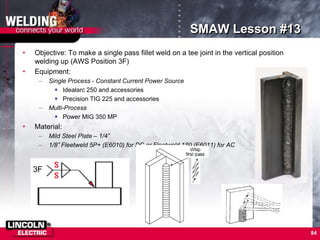 84
SMAW Lesson #13
• Objective: To make a single pass fillet weld on a tee joint in the vertical position
welding up (AWS Position 3F)
• Equipment:
– Single Process - Constant Current Power Source
 Idealarc 250 and accessories
 Precision TIG 225 and accessories
– Multi-Process
 Power MIG 350 MP
• Material:
– Mild Steel Plate – 1/4”
– 1/8” Fleetweld 5P+ (E6010) for DC or Fleetweld 180 (E6011) for AC
3F
 