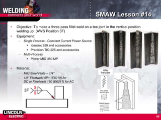 85
SMAW Lesson #14
3F
• Objective: To make a three pass fillet weld on a tee joint in the vertical position
welding up (AWS Position 3F)
• Equipment:
– Single Process - Constant Current Power Source
 Idealarc 250 and accessories
 Precision TIG 225 and accessories
– Multi-Process
 Power MIG 350 MP
• Material:
– Mild Steel Plate – 1/4”
– 1/8” Fleetweld 5P+ (E6010) for
DC or Fleetweld 180 (E6011) for AC
 