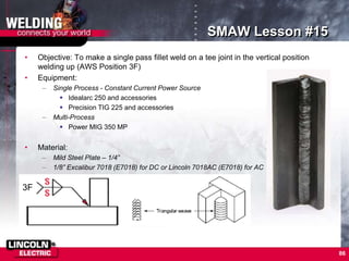 86
SMAW Lesson #15
• Objective: To make a single pass fillet weld on a tee joint in the vertical position
welding up (AWS Position 3F)
• Equipment:
– Single Process - Constant Current Power Source
 Idealarc 250 and accessories
 Precision TIG 225 and accessories
– Multi-Process
 Power MIG 350 MP
• Material:
– Mild Steel Plate – 1/4”
– 1/8” Excalibur 7018 (E7018) for DC or Lincoln 7018AC (E7018) for AC
3F
 