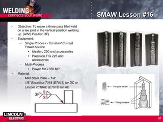 87
SMAW Lesson #16
• Objective: To make a three pass fillet weld
on a tee joint in the vertical position welding
up (AWS Position 3F)
• Equipment:
– Single Process - Constant Current
Power Source
 Idealarc 250 and accessories
 Precision TIG 225 and
accessories
– Multi-Process
 Power MIG 350 MP
• Material:
– Mild Steel Plate – 1/4”
– 1/8” Excalibur 7018 (E7018) for DC or
Lincoln 7018AC (E7018) for AC
3F
 