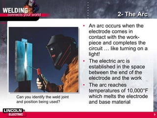 9
2- The Arc
• An arc occurs when the
electrode comes in
contact with the work-
piece and completes the
circuit … like turning on a
light!
• The electric arc is
established in the space
between the end of the
electrode and the work
• The arc reaches
temperatures of 10,000°F
which melts the electrode
and base material
Can you identify the weld joint
and position being used?
 