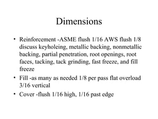 Dimensions
• Reinforcement -ASME flush 1/16 AWS flush 1/8
discuss keyholeing, metallic backing, nonmetallic
backing, partial penetration, root openings, root
faces, tacking, tack grinding, fast freeze, and fill
freeze
• Fill -as many as needed 1/8 per pass flat overload
3/16 vertical
• Cover -flush 1/16 high, 1/16 past edge
 