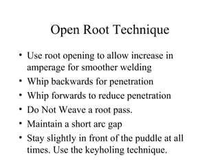 Open Root Technique
• Use root opening to allow increase in
amperage for smoother welding
• Whip backwards for penetration
• Whip forwards to reduce penetration
• Do Not Weave a root pass.
• Maintain a short arc gap
• Stay slightly in front of the puddle at all
times. Use the keyholing technique.
 