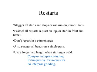Restarts
•Stagger all starts and stops or use run-on, run-off tabs
•Feather all restarts & start on top, or start in front and
remelt
•Don’t restart in a coupon area.
•Also stagger all beads on a single pass.
•Use a longer arc length when starting a weld.
Compare interpass grinding
techniques vs. techniques for
no interpass grinding.
 