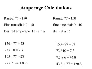 Amperage Calculations
Range: 77 - 150
Fine tune dial: 0 - 10
Desired amperage: 105 amps
150 - 77 = 73
73 / 10 = 7.3
7.3 x 6 = 43.8
43.8 + 77 = 120.8
150 - 77 = 73
73 / 10 = 7.3
105 - 77 = 28
28 / 7.3 = 3.836
Range: 77 - 150
fine tune dial: 0 - 10
dial set at: 6
 