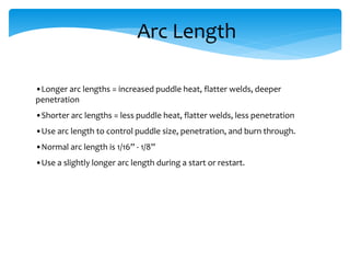 Arc Length
•Longer arc lengths = increased puddle heat, flatter welds, deeper
penetration
•Shorter arc lengths = less puddle heat, flatter welds, less penetration
•Use arc length to control puddle size, penetration, and burn through.
•Normal arc length is 1/16” - 1/8”
•Use a slightly longer arc length during a start or restart.
 