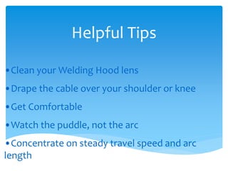 Helpful Tips
•Clean your Welding Hood lens
•Drape the cable over your shoulder or knee
•Get Comfortable
•Watch the puddle, not the arc
•Concentrate on steady travel speed and arc
length
 