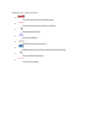 GROUPS AND ASSOCIATIONS:

  •
         Coca-Cola Current & Former Employees Group

  •
         Current/Former Coca-Cola Enterprises Employees

  •
         Employee Relations Forum

  •
         HR Executive Network

  •
         HR Professionals, Tampa/St. Pete, FL

  •
         SHRM (Society for Human Resource Management) Official Group

  •
         STD/ LTD & FMLA Professionals

  •
         The Coca-Cola Company
 