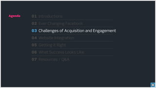 Agenda   01 Introductions
         02 Ever Changing Facebook
         03 Challenges of Acquisition and Engagement
         04 Website Integration
         05 Getting it Right
         06 What Success Looks Like
         07 Resources / Q&A
 