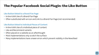 The Popular Facebook Social Plugin: the Like Button

Like Button linked to a Brand/Fan Page
• In-line AJAX Like of a Brand/Fan Page
• Often substituted with an icon and Link to a Brand/Fan Page (not recommended)


Like Button linked to individual Pieces of Content
• In-line AJAX Like of a individual piece of content
• Like and Recommend variants
• Often placed on a website as an afterthought
• Most implementations only scratch the surface
• Many implementations have unseen errors which prevent visibility in the Newsfeed
 