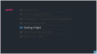 Agenda   01 Introductions
         02 Ever Changing Facebook
         03 Challenges of Acquisition and Engagement
         04 Website Integration
         05 Getting it Right
         06 What Success Looks Like
         07 Resources / Q&A
 