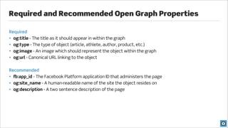 Required and Recommended Open Graph Properties

Required
• og:title - The title as it should appear in within the graph
• og:type - The type of object (article, athlete, author, product, etc.)
• og:image - An image which should represent the object within the graph
• og:url - Canonical URL linking to the object


Recommended
• fb:app_id - The Facebook Platform application ID that administers the page
• og:site_name - A human-readable name of the site the object resides on
• og:description - A two sentence description of the page
 