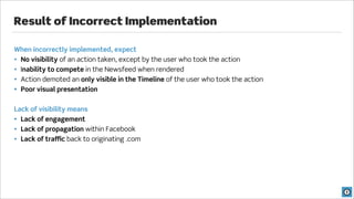 Result of Incorrect Implementation

When incorrectly implemented, expect
• No visibility of an action taken, except by the user who took the action
• Inability to compete in the Newsfeed when rendered
• Action demoted an only visible in the Timeline of the user who took the action
• Poor visual presentation


Lack of visibility means
• Lack of engagement
• Lack of propagation within Facebook
• Lack of traffic back to originating .com
 