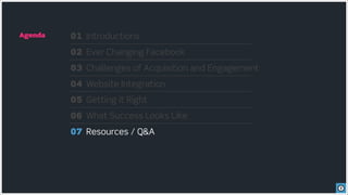 Agenda   01 Introductions
         02 Ever Changing Facebook
         03 Challenges of Acquisition and Engagement
         04 Website Integration
         05 Getting it Right
         06 What Success Looks Like
         07 Resources / Q&A
 
