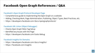 Facebook Open Graph References / Q&A

Facebook’s Open Graph Protocol Developer Page
• Comprehensive guide to implementing the Open Graph on a website
• Adding, Checking Work, Page Administration, Publishing, Object Types, Best Practices, etc.
• https://developers.facebook.com/docs/opengraphprotocol/


Facebook URL Linter (Object Debugger)
• Checks Open Graph Meta Tag Setup
• Identiﬁed any Issues with the Page
• https://developers.facebook.com/tools/debug


Facebook Insights for Domains
• https://developers.facebook.com/docs/insights/
• https://facebook.com/insights
 