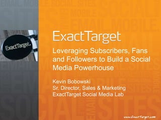 Leveraging Subscribers, Fans
and Followers to Build a Social
Media Powerhouse
Kevin Bobowski
Sr. Director, Sales & Marketing
ExactTarget Social Media Lab
 