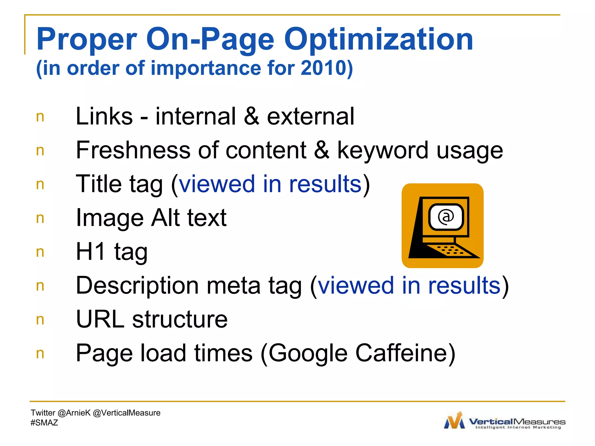 Proper On-Page Optimization (in order of importance for 2010) Links - internal & external Freshness of content & keyword usage Title tag ( viewed in results ) Image Alt text  H1 tag  Description meta tag ( viewed in results ) URL structure Page load times (Google Caffeine)  Twitter @ArnieK @VerticalMeasure #SMAZ 