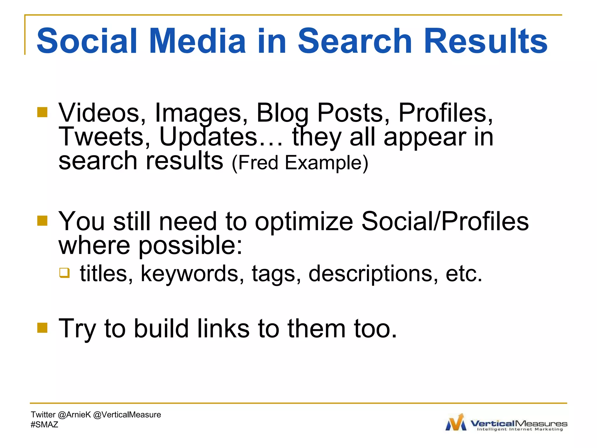 Social Media in Search Results Videos, Images, Blog Posts, Profiles, Tweets, Updates… they all appear in search results  (Fred Example) You still need to optimize Social/Profiles where possible: titles, keywords, tags, descriptions, etc. Try to build links to them too. Twitter @ArnieK @VerticalMeasure #SMAZ 