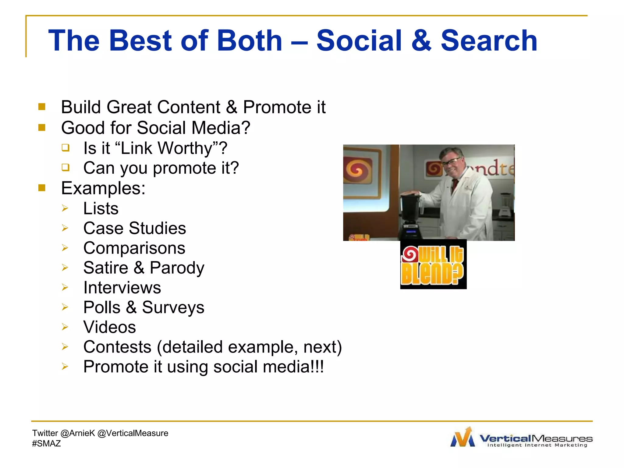 The Best of Both – Social & Search Build Great Content & Promote it Good for Social Media? Is it “Link Worthy”? Can you promote it? Examples: Lists Case Studies Comparisons Satire & Parody Interviews Polls & Surveys Videos Contests (detailed example, next) Promote it using social media!!! Twitter @ArnieK @VerticalMeasure #SMAZ 