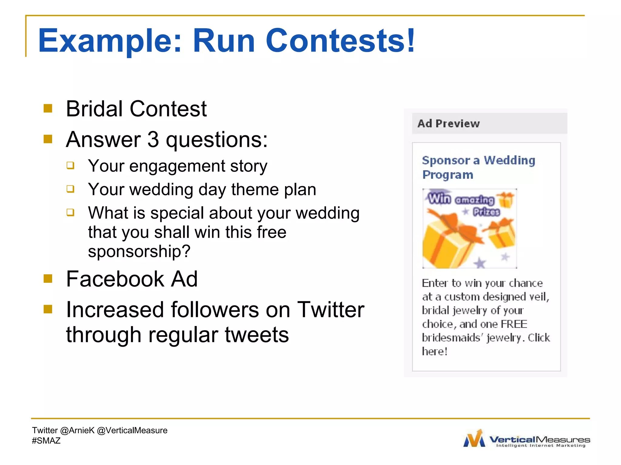 Example: Run Contests! Bridal Contest Answer 3 questions: Your engagement story Your wedding day theme plan What is special about your wedding that you shall win this free sponsorship? Facebook Ad Increased followers on Twitter through regular tweets Twitter @ArnieK @VerticalMeasure #SMAZ 
