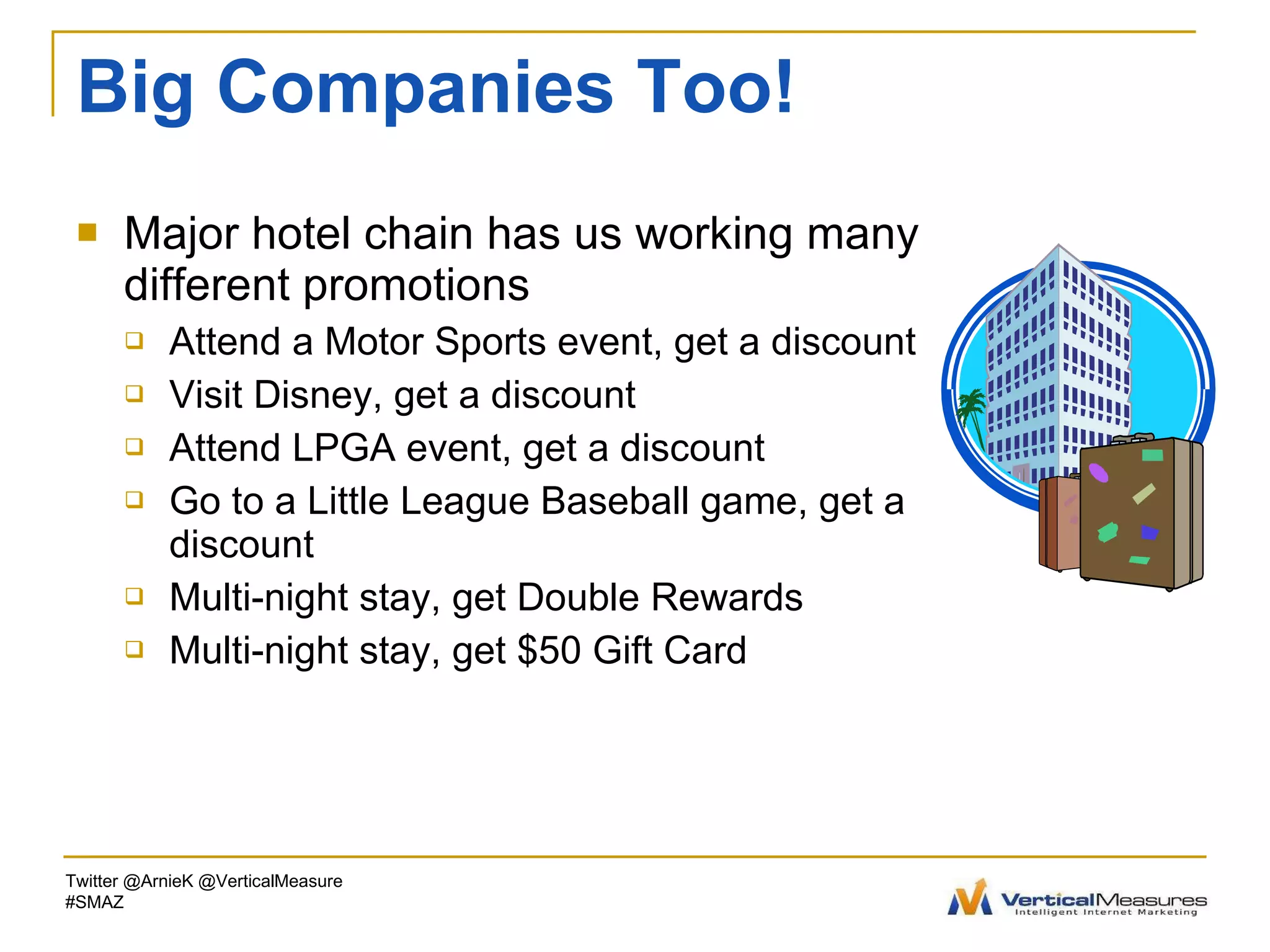 Big Companies Too! Major hotel chain has us working many different promotions Attend a Motor Sports event, get a discount Visit Disney, get a discount  Attend LPGA event, get a discount Go to a Little League Baseball game, get a discount Multi-night stay, get Double Rewards Multi-night stay, get $50 Gift Card Twitter @ArnieK @VerticalMeasure #SMAZ 