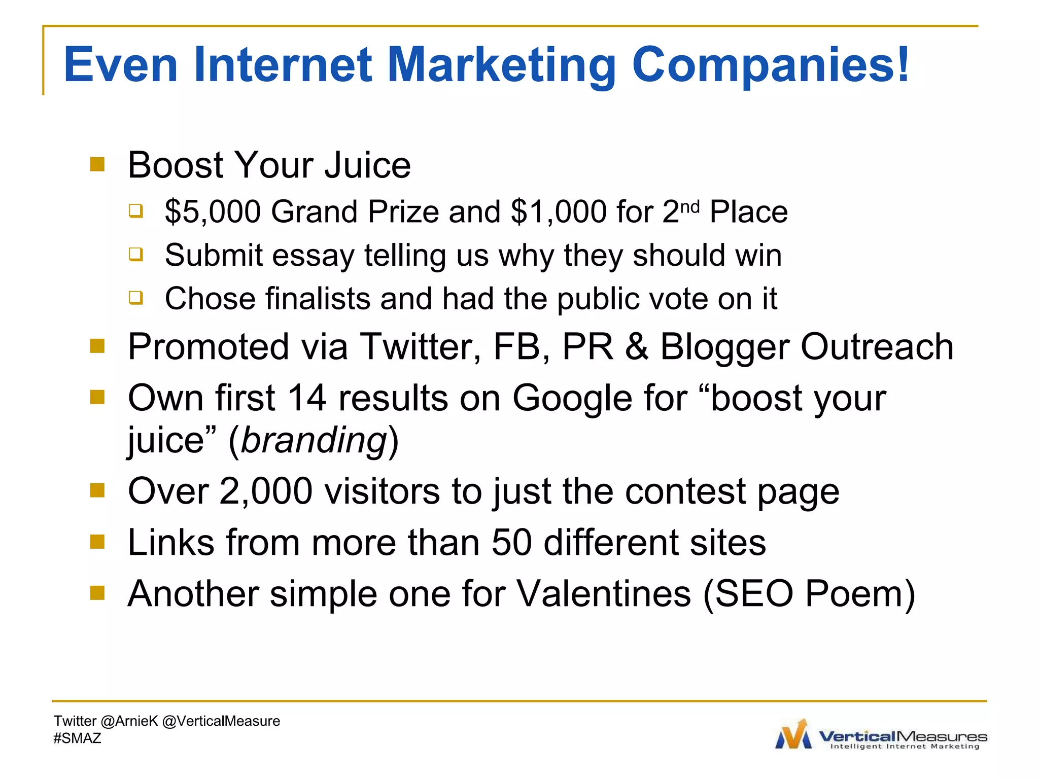 Even Internet Marketing Companies! Boost Your Juice $5,000 Grand Prize and $1,000 for 2 nd  Place Submit essay telling us why they should win Chose finalists and had the public vote on it Promoted via Twitter, FB, PR & Blogger Outreach Own first 14 results on Google for “boost your juice” ( branding ) Over 2,000 visitors to just the contest page Links from more than 50 different sites Another simple one for Valentines (SEO Poem) Twitter @ArnieK @VerticalMeasure #SMAZ 