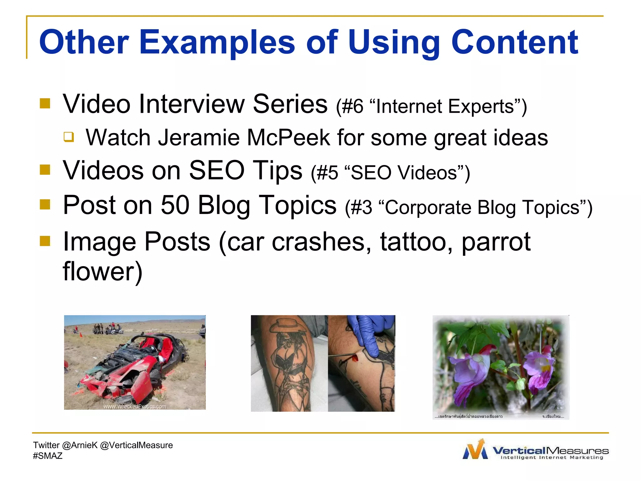 Other Examples of Using Content Video Interview Series  (#6 “Internet Experts”)   Watch Jeramie McPeek for some great ideas Videos on SEO Tips  (#5 “SEO Videos”) Post on 50 Blog Topics  (#3 “Corporate Blog Topics”) Image Posts (car crashes, tattoo, parrot flower) Twitter @ArnieK @VerticalMeasure #SMAZ 