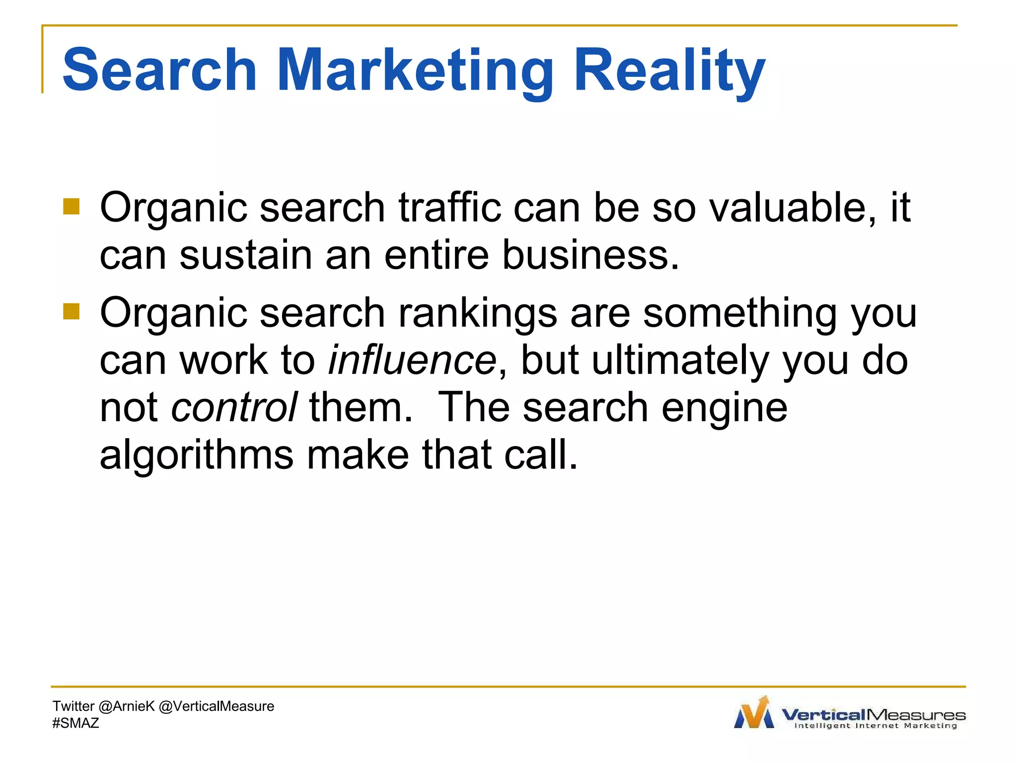 Search Marketing Reality Organic search traffic can be so valuable, it can sustain an entire business. Organic search rankings are something you can work to  influence , but ultimately you do not  control  them.  The search engine algorithms make that call. Twitter @ArnieK @VerticalMeasure #SMAZ 