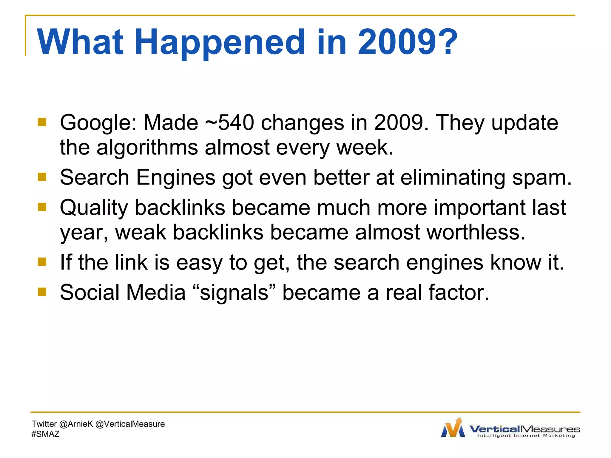 What Happened in 2009? Google: Made ~540 changes in 2009. They update the algorithms almost every week.  Search Engines got even better at eliminating spam. Quality backlinks became much more important last year, weak backlinks became almost worthless. If the link is easy to get, the search engines know it. Social Media “signals” became a real factor. Twitter @ArnieK @VerticalMeasure #SMAZ 