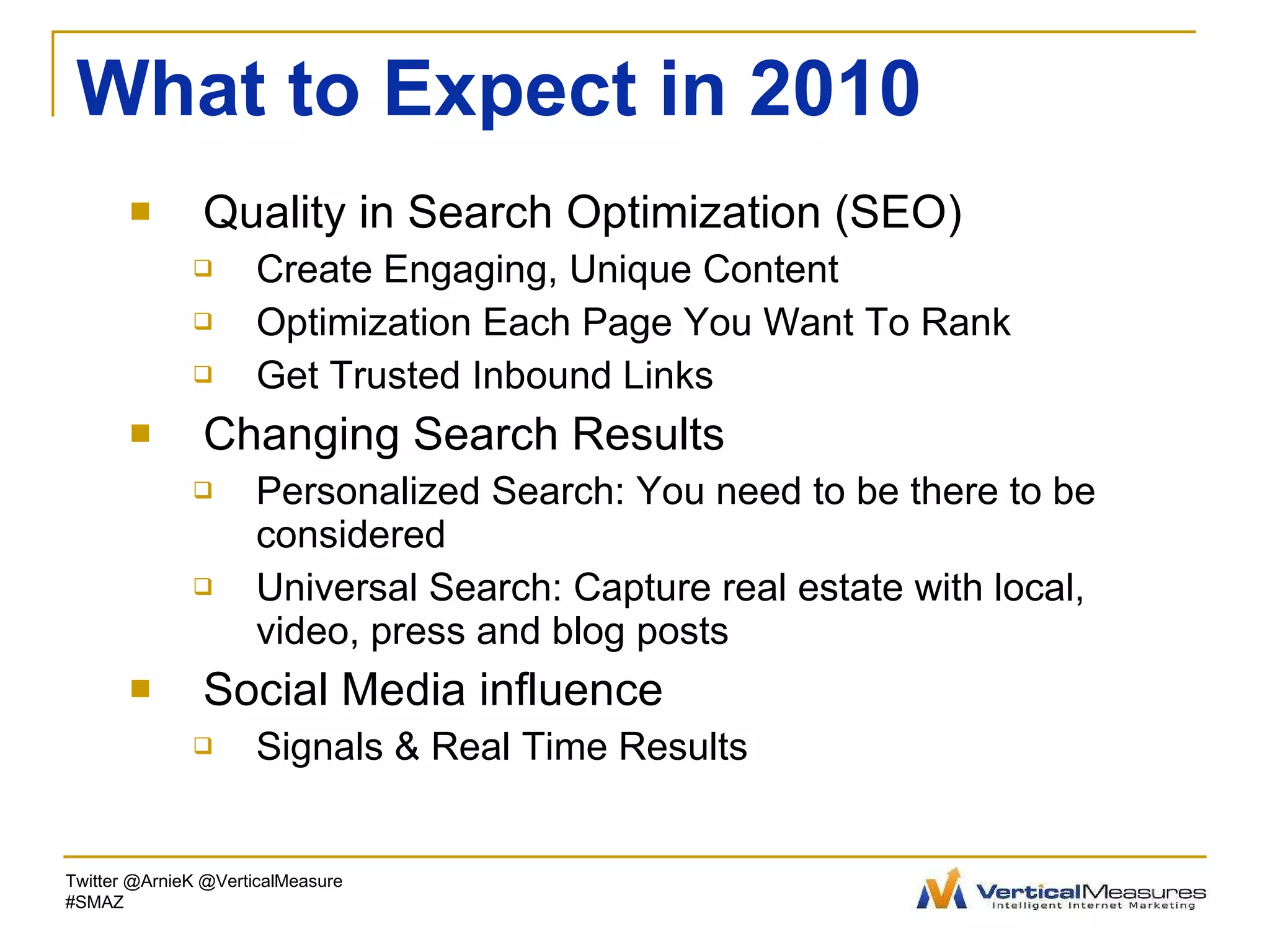 What to Expect in 2010 Quality in Search Optimization (SEO) Create Engaging, Unique Content Optimization Each Page You Want To Rank Get Trusted Inbound Links Changing Search Results Personalized Search: You need to be there to be considered Universal Search: Capture real estate with local, video, press and blog posts Social Media influence Signals & Real Time Results Twitter @ArnieK @VerticalMeasure #SMAZ 