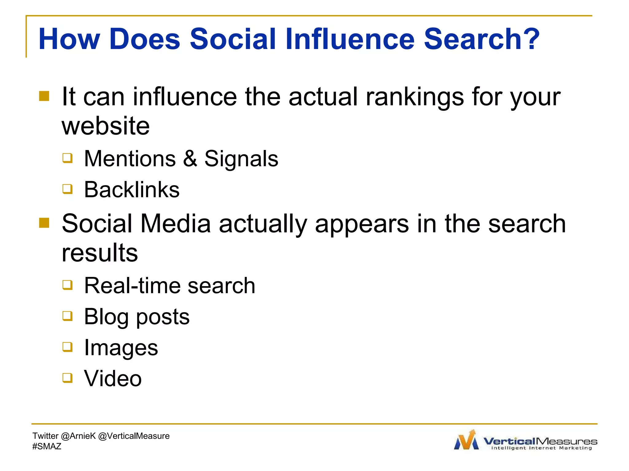 How Does Social Influence Search? It can influence the actual rankings for your website Mentions & Signals Backlinks Social Media actually appears in the search results Real-time search Blog posts Images Video Twitter @ArnieK @VerticalMeasure #SMAZ 