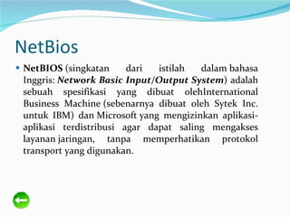 NetBios NetBIOS (singkatan dari istilah dalambahasa Inggris: Network Basic Input/Output System ) adalah sebuah spesifikasi yang dibuat olehInternational Business Machine(sebenarnya dibuat oleh Sytek Inc. untuk IBM) danMicrosoftyang mengizinkan aplikasi-aplikasi terdistribusi agar dapat saling mengakses layananjaringan, tanpa memperhatikan protokol transport yang digunakan. 