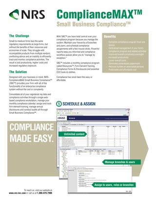 TM
                                                     ComplianceMAX
                                                     Small Business ComplianceTM
The Challenge                                        With SBC™ you have total control over your      Benefits
                                                     compliance program because you manage the
Small-to-medium firms face the same                                                                       Complete compliance program from one
                                                     system. Maintain your hierarchy of branches      •
regulatory requirements as large firms, but                                                               source
                                                     and users, and schedule compliance
without the benefits of their resources and                                                               Centralized management of your firm’s
                                                     assignments with a few mouse clicks. Powerful    •
economies of scale. They struggle with                                                                    compliance program and related activities
                                                     reports keep you informed and compliance
incompatible products from multiple vendors,                                                              Improved overall compliance oversight
                                                     workflow queues allow you to “manage by          •
conflicting advice and an inability to efficiently                                                        Increased productivity
                                                     exception.”                                      •
track and monitor compliance activities. The                                                          •   Lower overall costs
result is lost productivity, higher costs and        SBC™ includes a monthly compliance program       •   Eliminates unnecessary paperwork
increased regulatory exposure.                       called Resources™, Firm Element Training,        •   Reduces burden on associated persons
                                                     Compliance Forms & Disclosures and essential     •   Predictable and affordable cost
The Solution                                         CCO tools & utilities.

Designed with your business in mind, NRS-            Compliance has never been this easy or
ComplianceMAX Small Business Compliance™             affordable.
(SBC™) provides your firm with all of the
functionality of an enterprise compliance
system without the cost or complexity.

Consolidate all of your registered rep data and
compliance activities through a single web-
based compliance workstation, manage your
monthly compliance calendar, assign and track
firm element training, manage annual
disclosures and conduct audits all through
Small Business Compliance™.




              To reach us, visit our website at
www.nrs-inc.com or call us at 1.888.879.7990
 
