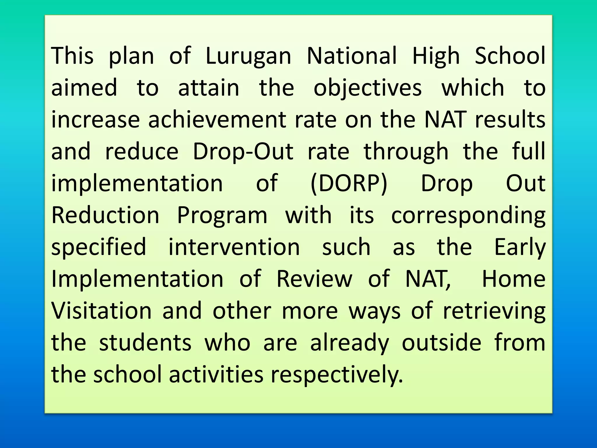 This plan of Lurugan National High School
aimed to attain the objectives which to
increase achievement rate on the NAT results
and reduce Drop-Out rate through the full
implementation of (DORP) Drop Out
Reduction Program with its corresponding
specified intervention such as the Early
Implementation of Review of NAT, Home
Visitation and other more ways of retrieving
the students who are already outside from
the school activities respectively.
 