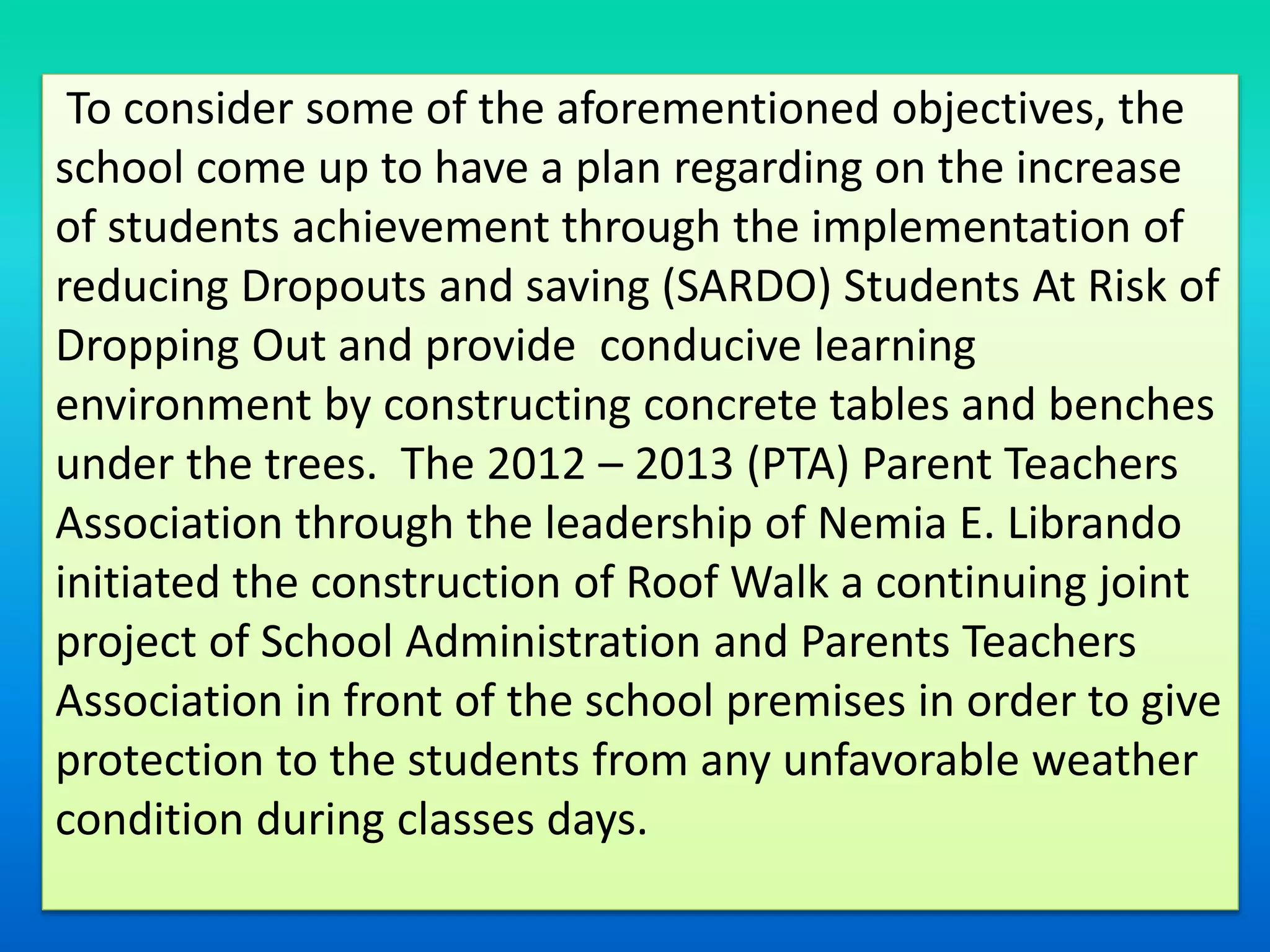 To consider some of the aforementioned objectives, the
school come up to have a plan regarding on the increase
of students achievement through the implementation of
reducing Dropouts and saving (SARDO) Students At Risk of
Dropping Out and provide conducive learning
environment by constructing concrete tables and benches
under the trees. The 2012 – 2013 (PTA) Parent Teachers
Association through the leadership of Nemia E. Librando
initiated the construction of Roof Walk a continuing joint
project of School Administration and Parents Teachers
Association in front of the school premises in order to give
protection to the students from any unfavorable weather
condition during classes days.
 